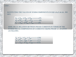 CONT….
SUSTITUTING THE VALUES OF SYMM.COMPONENTS IN EQU.(4),(5) & (6) , WE
GET,
𝑉𝑎 = 𝑉𝑎1 + 𝑉𝑎2 + 𝑉𝑎0 ----------(7)
𝑉𝑏=ʎ2
𝑉𝑎1+ ʎ𝑉𝑎2 + 𝑉𝑎0 ---------(8)
𝑉𝑐= ʎ 𝑉𝑎1+ ʎ2
𝑉𝑎2 + 𝑉𝑎0 -------(9)
SIMILARLLY, RELATION BETWEEN PHASE CURRENTS IN TERMS OF THE
SYMMETRICAL COMPONENTS OF CURRENTS TAKING PHASE ‘a’, IS GIVEN
AS FOLLOWS:-
I 𝑎 = I 𝑎1 + I 𝑎2 + I 𝑎0----------(10)
I 𝑏=ʎ2I 𝑎1+ ʎI 𝑎2 + I 𝑎0---------(11)
I 𝑐= ʎ I 𝑎1+ ʎ2I 𝑎2 + I 𝑎0-------(12)
 