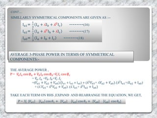 CONT….
SIMILLARLY SYMMETRICAL COMPONENTS ARE GIVEN AS :--
I 𝑎1=
1
3
I 𝑎 + ʎI 𝑏 + ʎ2
I 𝑐 --------(16)
I 𝑎2=
1
3
I 𝑎 + ʎ2Ib + ʎI 𝑐 --------(17)
I 𝑎0=
1
3
I 𝑎 + I 𝑏 + I 𝑐 --------(18)
AVERAGE 3-PHASE POWER IN TERMS OF SYMMETRICAL
COMPONENTS:-
THE AVERAGE POWER ,
P = 𝑉𝑎 𝐼 𝑎 cos ∅ 𝑎 + 𝑉𝑏 𝐼 𝑏 cos ∅ 𝑏+𝑉𝑐 𝐼𝑐 cos ∅ 𝑐
= 𝑉𝑎. 𝐼 𝑎 +𝑉𝑏. 𝐼 𝑏+𝑉𝑐. 𝐼𝑐
=(𝑉𝑎1 + 𝑉𝑎2 + 𝑉𝑎0).(I 𝑎1 + I 𝑎2 + I 𝑎0) + (ʎ2 𝑉𝑎1+ ʎ𝑉𝑎2 + 𝑉𝑎0).(ʎ2
I 𝑎1+ʎI 𝑎2 + I 𝑎0)
+ (ʎ 𝑉𝑎1+ ʎ2
𝑉𝑎2 + 𝑉𝑎0) .(ʎ I 𝑎1+ ʎ2
I 𝑎2 + I 𝑎0)
TAKE EACH TERM ON RHS ,EXPAND AND REARRANGE THE EQUATION, WE GET,
P = 3[ |𝑉𝑎1| 𝐼 𝑎1 cos 𝜃1 + |𝑉𝑎2| 𝐼 𝑎2 cos 𝜃2 + |𝑉𝑎0| 𝐼 𝑎0 cos 𝜃0]
 