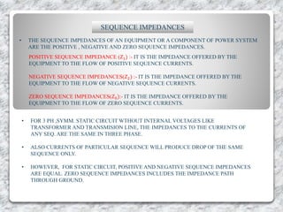 SEQUENCE IMPEDANCES
• THE SEQUENCE IMPEDANCES OF AN EQUIPMENT OR A COMPONENT OF POWER SYSTEM
ARE THE POSITIVE , NEGATIVE AND ZERO SEQUENCE IMPEDANCES.
POSITIVE SEQUENCE IMPEDANCE (𝑍1) :- IT IS THE IMPEDANCE OFFERED BY THE
EQUIPMENT TO THE FLOW OF POSITIVE SEQUENCE CURRENTS.
NEGATIVE SEQUENCE IMPEDANCES(𝑍2) :- IT IS THE IMPEDANCE OFFERED BY THE
EQUIPMENT TO THE FLOW OF NEGATIVE SEQUENCE CURRENTS.
ZERO SEQUENCE IMPEDANCES(𝑍0):- IT IS THE IMPEDANCE OFFERED BY THE
EQUIPMENT TO THE FLOW OF ZERO SEQUENCE CURRENTS.
• FOR 3 PH ,SYMM. STATIC CIRCUIT WTHOUT INTERNAL VOLTAGES LIKE
TRANSFORMER AND TRANSMISION LINE, THE IMPEDANCES TO THE CURRENTS OF
ANY SEQ. ARE THE SAME IN THREE PHASE.
• ALSO CURRENTS OF PARTICULAR SEQUENCE WILL PRODUCE DROP OF THE SAME
SEQUENCE ONLY.
• HOWEVER, FOR STATIC CIRCUIT, POSITIVE AND NEGATIVE SEQUENCE IMPEDANCES
ARE EQUAL. ZERO SEQUENCE IMPEDANCES INCLUDES THE IMPEDANCE PATH
THROUGH GROUND.
 