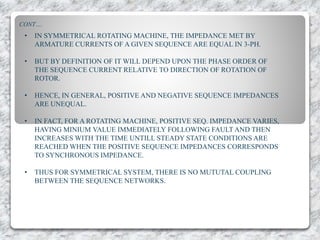 CONT….
• IN SYMMETRICAL ROTATING MACHINE, THE IMPEDANCE MET BY
ARMATURE CURRENTS OF A GIVEN SEQUENCE ARE EQUAL IN 3-PH.
• BUT BY DEFINITION OF IT WILL DEPEND UPON THE PHASE ORDER OF
THE SEQUENCE CURRENT RELATIVE TO DIRECTION OF ROTATION OF
ROTOR.
• HENCE, IN GENERAL, POSITIVE AND NEGATIVE SEQUENCE IMPEDANCES
ARE UNEQUAL.
• IN FACT, FOR A ROTATING MACHINE, POSITIVE SEQ. IMPEDANCE VARIES,
HAVING MINIUM VALUE IMMEDIATELY FOLLOWING FAULT AND THEN
INCREASES WITH THE TIME UNTILL STEADY STATE CONDITIONS ARE
REACHED WHEN THE POSITIVE SEQUENCE IMPEDANCES CORRESPONDS
TO SYNCHRONOUS IMPEDANCE.
• THUS FOR SYMMETRICAL SYSTEM, THERE IS NO MUTUTAL COUPLING
BETWEEN THE SEQUENCE NETWORKS.
 