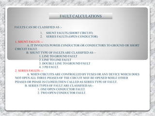 FAULT CALCULATIONS
FAULTS CAN BE CLASSIFIED AS :-
1. SHUNT FAULTS (SHORT CIRCUIT)
2. SERIES FAULTS (OPEN CONDUCTOR)
1. SHUNT FAULTS :--
A. IT INVOLVES POWER CONDUCTOR OR CONDUCTORS TO GROUND OR SHORT
CIRCUIT FAULT.
B. SHUNT TYPE OF FAULTS ARE CLASSIFIED AS—
1. LINE TO GROUND FAULT
2. LINE TO LINE FAULT
3. DOUBLE LINE TO GROUND FAULT
4. 3 PH FAULT.
2. SERIES FAULTS :--
A. WHEN CIRCUITS ARE CONTROLLED BY FUSES OR ANY DEVICE WHICH DOES
NOT OPEN ALL THREE PHASES OF THE CIRCUIT MAY BE OPENED WHILE OTHER
PHASES OR PHASE IS CLOSED,THEN CALLED AS SERIES TYPE OF FAULT.
B. SERIES TYPES OF FAULT ARE CLASSIFIED AS:-
1. ONE OPEN CONDUCTOR FAULT.
2. TWO OPEN CONDUCTOR FAULT.
 