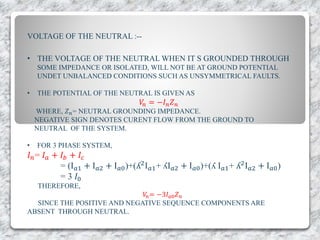 VOLTAGE OF THE NEUTRAL :--
• THE VOLTAGE OF THE NEUTRAL WHEN IT S GROUNDED THROUGH
SOME IMPEDANCE OR ISOLATED, WILL NOT BE AT GROUND POTENTIAL
UNDET UNBALANCED CONDITIONS SUCH AS UNSYMMETRICAL FAULTS.
• THE POTENTIAL OF THE NEUTRAL IS GIVEN AS
𝑉𝑛 = −𝐼 𝑛 𝑍 𝑛
WHERE, 𝑍 𝑛= NEUTRAL GROUNDING IMPEDANCE.
NEGATIVE SIGN DENOTES CURENT FLOW FROM THE GROUND TO
NEUTRAL OF THE SYSTEM.
• FOR 3 PHASE SYSTEM,
𝐼 𝑛= 𝐼 𝑎 + 𝐼 𝑏 + 𝐼𝑐
= (I 𝑎1 + I 𝑎2 + I 𝑎0)+(ʎ2I 𝑎1+ ʎI 𝑎2 + I 𝑎0)+(ʎ I 𝑎1+ ʎ2I 𝑎2 + I 𝑎0)
= 3 𝐼0
THEREFORE,
𝑉𝑛= −3𝐼 𝑎0 𝑍 𝑛
SINCE THE POSITIVE AND NEGATIVE SEQUENCE COMPONENTS ARE
ABSENT THROUGH NEUTRAL.
 