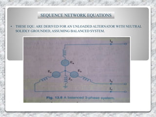 SEQUENCE NETWORK EQUATIONS
• THESE EQU. ARE DERIVED FOR AN UNLOADED ALTERNATOR WITH NEUTRAL
SOLIDLY GROUNDED, ASSUMING BALANCED SYSTEM.
 
