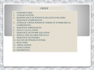 𝐼𝑁𝐷𝐸𝑋
1. INTRODUCTION
2. 3-PHASE SYSTEM
3. SIGNIFICANCE OF POSITIVE,NEGATIVEAND ZERO
SEQUENCE COMPONENTS
4. AVERAGE 3-PHAE POWER IN TERMS OF SYMMETRICAL
COMPONENTS
5. SEQUENCE IMPEDANCES
6. FAULT CALCULATION
7. SEQUENCE NETWORK EQUATION
8. SINGLE LINE TO GROUND FAULT
9. SEQUENCE NETWORKS
10. FAULTS ON POWER SYSTEMS
11. REACTORS
12. APPLICATIONS
13. CONCLUSION
14. REFERENCES
 