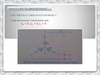 SINGLE LINE TO GROUND FAULT
1.LET THE FAULT TAKES PLACE ON PHASE A.
2. THE BOUNDARY CONDITIONS ARE-
𝑉𝑎 = 0 , 𝐼 𝑏 = 0, 𝐼𝑐 = 0
 