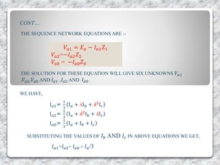 THE SEQUENCE NETWORK EQUATIONS ARE :-
𝑉𝑎1 = 𝐸 𝑎 − 𝐼 𝑎1 𝑍1
𝑉𝑎2=−𝐼 𝑎2 𝑍2
𝑉𝑎0 = −𝐼 𝑎0 𝑍0
THE SOLUTION FOR THESE EQUATION WILL GIVE SIX UNKNOWNS 𝑉𝑎1
, 𝑉𝑎2, 𝑉𝑎0 AND 𝐼 𝑎1 ,𝐼 𝑎2 AND 𝐼 𝑎0.
WE HAVE,
I 𝑎1=
1
3
I 𝑎 + ʎI 𝑏 + ʎ2
I 𝑐
I 𝑎2=
1
3
I 𝑎 + ʎ2
Ib + ʎI 𝑐
I 𝑎0=
1
3
I 𝑎 + I 𝑏 + I 𝑐
SUBSTITUTING THE VALUES OF 𝐼 𝑏 AND 𝐼𝑐 IN ABOVE EQUATIONS WE GET,
𝐼 𝑎1=𝐼 𝑎2= 𝐼 𝑎0.= 𝐼 𝑎/3
CONT….
 