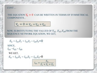 NOW, SUBSTITUTUING THE VALUES OF 𝑉𝑎1 , 𝑉𝑎2,𝑉𝑎0FROM THE
SEQUENCE NETWORK EQUATION, WE GET,
THE EQUATION 𝑉𝑎 = 0 CAN BE WRITTEN IN TERMS OF SYMMETRICAL
COMPONENTS ,
𝑉𝑎 = 0 = 𝑉𝑎1 + 𝑉𝑎2 + 𝑉𝑎0
𝐸 𝑎 − 𝐼 𝑎1 𝑍1 − 𝐼 𝑎2 𝑍2 − 𝐼 𝑎0 𝑍0=0
SINCE,
𝐼 𝑎1 =𝐼 𝑎2 = 𝐼 𝑎0
WE GET,
𝐸 𝑎 − 𝐼 𝑎1 𝑍1 − 𝐼 𝑎1 𝑍2 − 𝐼 𝑎1 𝑍0=0
𝐼 𝑎1 =
𝐸 𝑎
𝑍1 + 𝑍2 + 𝑍0
CONT….
 