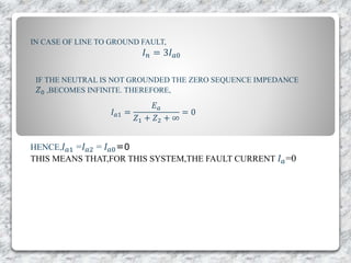 IN CASE OF LINE TO GROUND FAULT,
𝐼 𝑛 = 3𝐼 𝑎0
IF THE NEUTRAL IS NOT GROUNDED THE ZERO SEQUENCE IMPEDANCE
𝑍0 ,BECOMES INFINITE. THEREFORE,
𝐼 𝑎1 =
𝐸 𝑎
𝑍1 + 𝑍2 + ∞
= 0
HENCE, 𝐼 𝑎1 =𝐼 𝑎2 = 𝐼 𝑎0=0
THIS MEANS THAT,FOR THIS SYSTEM,THE FAULT CURRENT 𝐼 𝑎=0
 