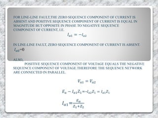 FOR LINE-LINE FAULT,THE ZERO SEQUENCE COMPONENT OF CURRENT IS
ABSENT AND POSITIVE SEQUENCE COMPONENT OF CURRENT IS EQUAL IN
MAGNITUDE BUT OPPOSITE IN PHASE TO NEGATIVE SEQUENCE
COMPONENT OF CURRENT, I.E.
𝐼 𝑎1 = − 𝐼 𝑎2
IN LINE-LINE FAULT, ZERO SEQUENCE COMPONENT OF CURRENT IS ABSENT.
𝐼 𝑎0=0
ALSO,
POSITIVE SEQUENCE COMPONENT OF VOLTAGE EQUALS THE NEGATIVE
SEQUENCE COMPONENT OF VOLTAGE.THEREFORE THE SEQUENCE NETWORK
ARE CONNECTED IN PARALLEL.
𝑉𝑎1 = 𝑉𝑎2
𝐸 𝑎 − 𝐼 𝑎1 𝑍1=-𝐼 𝑎2 𝑍1 = 𝐼 𝑎1 𝑍1
𝐼 𝑎1=
𝐸 𝑎
𝑍1+𝑍2
 