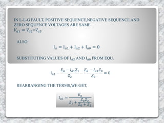 IN L-L-G FAULT, POSITIVE SEQUENCE,NEGATIVE SEQUENCE AND
ZERO SEQUENCE VOLTAGES ARE SAME.
𝑉𝑎1 = 𝑉𝑎2=𝑉𝑎3
ALSO,
I 𝑎 = I 𝑎1 + I 𝑎2 + I 𝑎0 = 0
SUBSTITUTING VALUES OF I 𝑎2 AND I 𝑎0 FROM EQU.
I 𝑎1 −
𝐸 𝑎 − 𝐼 𝑎1 𝑍1
𝑍2
−
𝐸 𝑎 − 𝐼 𝑎1 𝑍0
𝑍0
= 0
REARRANGING THE TERMS,WE GET,
I 𝑎1 =
𝐸 𝑎
𝑍1 +
𝑍0 𝑍2
𝑍0 + 𝑍2
 