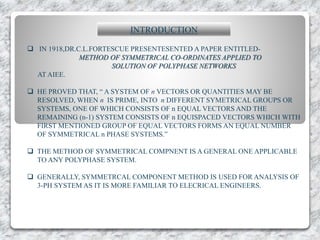 INTRODUCTION
 IN 1918,DR.C.L.FORTESCUE PRESENTESENTED A PAPER ENTITLED-
METHOD OF SYMMETRICAL CO-ORDINATES APPLIED TO
SOLUTION OF POLYPHASE NETWORKS
AT AIEE.
 HE PROVED THAT, “ A SYSTEM OF n VECTORS OR QUANTITIES MAY BE
RESOLVED, WHEN n IS PRIME, INTO n DIFFERENT SYMETRICAL GROUPS OR
SYSTEMS, ONE OF WHICH CONSISTS OF n EQUAL VECTORS AND THE
REMAINING (n-1) SYSTEM CONSISTS OF n EQUISPACED VECTORS WHICH WITH
FIRST MENTIONED GROUP OF EQUAL VECTORS FORMS AN EQUAL NUMBER
OF SYMMETRICAL n PHASE SYSTEMS.”
 THE METHOD OF SYMMETRICAL COMPNENT IS A GENERAL ONE APPLICABLE
TO ANY POLYPHASE SYSTEM.
 GENERALLY, SYMMETRCAL COMPONENT METHOD IS USED FOR ANALYSIS OF
3-PH SYSTEM AS IT IS MORE FAMILIAR TO ELECRICAL ENGINEERS.
 