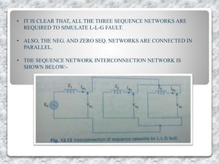 • IT IS CLEAR THAT, ALL THE THREE SEQUENCE NETWORKS ARE
REQUIRED TO SIMULATE L-L-G FAULT.
• ALSO, THE NEG. AND ZERO SEQ. NETWORKS ARE CONNECTED IN
PARALLEL.
• THE SEQUENCE NETWORK INTERCONNECTION NETWORK IS
SHOWN BELOW:-
 