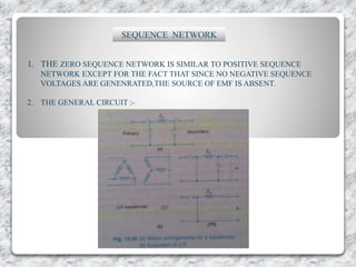 SEQUENCE NETWORK
1. THE ZERO SEQUENCE NETWORK IS SIMILAR TO POSITIVE SEQUENCE
NETWORK EXCEPT FOR THE FACT THAT SINCE NO NEGATIVE SEQUENCE
VOLTAGES ARE GENENRATED,THE SOURCE OF EMF IS ABSENT.
2. THE GENERAL CIRCUIT :-
 