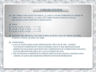 3-PHASE SYSTEM
 ANY THREE COPLANAR VECTORS 𝑉𝑎 ,𝑉𝑏 AND 𝑉𝑐 CAN BE EXPRESSED IN TERMS OF
THREE NEW VECTORS 𝑉1, 𝑉2 AND 𝑉3 BY THREE SILMULTANEOUS LINEAR
EQUATIONS WITH CONSTANT COEFFICIENTS.
 THUS-
𝑉𝑎 = 𝑎11 𝑉1 + 𝑎12 𝑉2 + 𝑎13 𝑉3 --------(1)
𝑉𝑏 = 𝑎21 𝑉1 + 𝑎22 𝑉2 + 𝑎23 𝑉3 ---------(2)
𝑉𝑐 = 𝑎31 𝑉1 + 𝑎32 𝑉2 + 𝑎33 𝑉3 ---------(3)
 EACH OF THE ORIGINAL VECTORS IS REPLACED BY A SET OF THREE VECTORS
MAKING A TOTAL OF NINE VECTORS.
 CONDITIONS:-
1. CALCULATIONS SHOULD BE SIMPLIFIED BY THE USE OF THE CHOSEN
SYSTEM OF COMPONENTS.THIS IS POSSIBLE ONLY IF THE IMPEDANCES(OR
ADMITTANCES)ASSOCIATED WITH THE COMPONENTS OF CURRENT(OR VOLTAGE)
CAN BE OBTAINED READILY BY CALCULATIONS OR TEST.
2. THE SYSTEM OF COMPONENTS CHOSEN SHOULD HAVE PHYSICA SIGNIFICANCE
AND BE AN AID IN DETERMINING POWER SYSTEM PERFORMANCE.
 