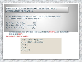 PHASE VOLTAGES IN TERMS OF THE SYMMETRICAL
COMPONENTS OF PHASE ‘A’
• RELATION BETWEEN ORIGINAL UNBALANCED VECTORS AND THEIR
CORRESPONDING SYMM. COMPONENTS :-
𝑉𝑎 = 𝑉𝑎1 + 𝑉𝑎2 + 𝑉𝑎0 ---------(4)
𝑉𝑏 = 𝑉𝑏1 + 𝑉𝑏2 + 𝑉𝑏0 ---------(5)
𝑉𝑐 = 𝑉𝑐1 + 𝑉𝑐2 + 𝑉𝑐0 ---------(6)
• CONSIDER OPERATOR ʎ WHICH HAS MAGNITUDE UNITY AND ROTATION
THROUGH 1200
.
IMPORTANT RELATIONS:-
ʎ= 1∠1200 = -0.5+j0.866
ʎ2= -1∠1200 =-0.5-j0.866
ʎ3
= 1 ,
ʎ4
= ʎ ,
ʎ2+ʎ+1=0
 