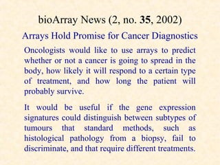 bioArray News (2, no. 35, 2002)
Arrays Hold Promise for Cancer Diagnostics
Oncologists would like to use arrays to predict
whether or not a cancer is going to spread in the
body, how likely it will respond to a certain type
of treatment, and how long the patient will
probably survive.
It would be useful if the gene expression
signatures could distinguish between subtypes of
tumours that standard methods, such as
histological pathology from a biopsy, fail to
discriminate, and that require different treatments.
 