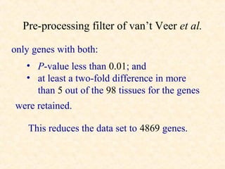 Pre-processing filter of van’t Veer et al.

only genes with both:
   • P-value less than 0.01; and
   • at least a two-fold difference in more
     than 5 out of the 98 tissues for the genes
were retained.

    This reduces the data set to 4869 genes.
 