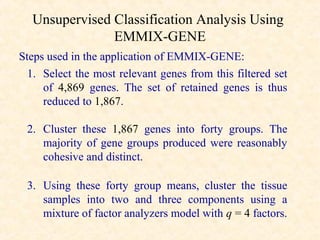 Unsupervised Classification Analysis Using
               EMMIX-GENE
Steps used in the application of EMMIX-GENE:
  1. Select the most relevant genes from this filtered set
     of 4,869 genes. The set of retained genes is thus
     reduced to 1,867.

 2. Cluster these 1,867 genes into forty groups. The
    majority of gene groups produced were reasonably
    cohesive and distinct.

 3. Using these forty group means, cluster the tissue
    samples into two and three components using a
    mixture of factor analyzers model with q = 4 factors.
 