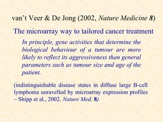 van’t Veer & De Jong (2002, Nature Medicine 8)
The microarray way to tailored cancer treatment
   In principle, gene activities that determine the
   biological behaviour of a tumour are more
   likely to reflect its aggressiveness than general
   parameters such as tumour size and age of the
   patient.
(indistinguishable disease states in diffuse large B-cell
lymphoma unravelled by microarray expression profiles
– Shipp et al., 2002, Nature Med. 8)
 