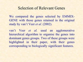 Selection of Relevant Genes
We compared the genes selected by EMMIX-
GENE with those genes retained in the original
study by van’t Veer et al. (2002).
van’t Veer et al. used an agglomerative
hierarchical algorithm to organise the genes into
dominant genes groups. Two of these groups were
highlighted in their paper, with their genes
corresponding to biologically significant features.
 