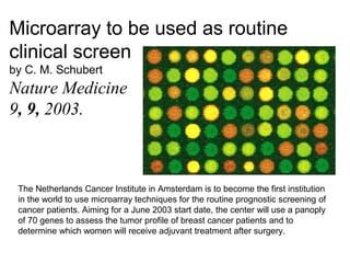 Microarray to be used as routine
clinical screen
by C. M. Schubert
Nature Medicine
9, 9, 2003.



 The Netherlands Cancer Institute in Amsterdam is to become the first institution
 in the world to use microarray techniques for the routine prognostic screening of
 cancer patients. Aiming for a June 2003 start date, the center will use a panoply
 of 70 genes to assess the tumor profile of breast cancer patients and to
 determine which women will receive adjuvant treatment after surgery.
 