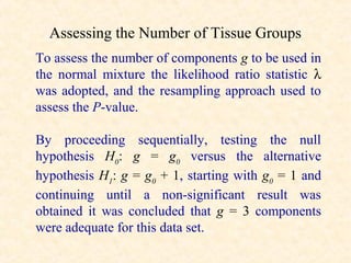Assessing the Number of Tissue Groups
To assess the number of components g to be used in
the normal mixture the likelihood ratio statistic λ
was adopted, and the resampling approach used to
assess the P-value.

By proceeding sequentially, testing the null
hypothesis H0: g = g0 versus the alternative
hypothesis H1: g = g0 + 1, starting with g0 = 1 and
continuing until a non-significant result was
obtained it was concluded that g = 3 components
were adequate for this data set.
 