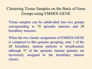 Clustering Tissue Samples on the Basis of Gene
         Groups using EMMIX-GENE

 Tissue samples can be subdivided into two groups
 corresponding to 78 sporadic tumours and 20
 hereditary tumours.
 When the two cluster assignment of EMMIX-GENE
 is compared to this genuine grouping, only 1 of the
 20 hereditary tumour patients is misallocated,
 although 37 of the sporadic tumour patients are
 incorrectly assigned to the hereditary tumour
 cluster.
 