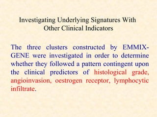 Investigating Underlying Signatures With
           Other Clinical Indicators

The three clusters constructed by EMMIX-
GENE were investigated in order to determine
whether they followed a pattern contingent upon
the clinical predictors of histological grade,
angioinvasion, oestrogen receptor, lymphocytic
infiltrate.
 