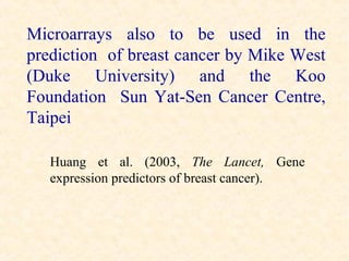 Microarrays also to be used in the
prediction of breast cancer by Mike West
(Duke University) and the Koo
Foundation Sun Yat-Sen Cancer Centre,
Taipei

   Huang et al. (2003, The Lancet, Gene
   expression predictors of breast cancer).
 