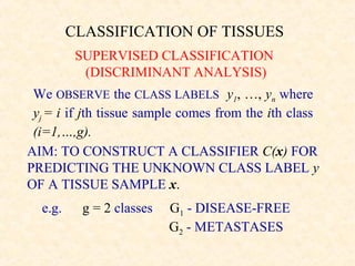 CLASSIFICATION OF TISSUES
          SUPERVISED CLASSIFICATION
           (DISCRIMINANT ANALYSIS)
 We OBSERVE the CLASS LABELS y1, …, yn where
 yj = i if jth tissue sample comes from the ith class
 (i=1,…,g).
AIM: TO CONSTRUCT A CLASSIFIER C(x) FOR
PREDICTING THE UNKNOWN CLASS LABEL y
OF A TISSUE SAMPLE x.
  e.g.    g = 2 classes   G1 - DISEASE-FREE
                          G2 - METASTASES
 