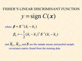 FISHER’S LINEAR DISCRIMINANT FUNCTION

                  y = sign C ( x )
                  −1
 where    β = S ( x1 − x 2 )
                 1
          β 0 = − ( x1 − x 2 ) S ( x1 − x 2 )
                              T −1

                 2
 and   x1 , x 2 , and S are the sample means and pooled sample
       covariance matrix found from the training data
 