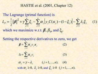 HASTIE et al. (2001, Chapter 12)

The Lagrange (primal function) is
                                          [                     ]
                        n           n                               n
       1
           β + γ ∑ ξ j − ∑ α j y j C ( x j ) − (1 − ξ j ) − ∑ λ jξ j
             2
LP =                                                                       (1)
       2               j =1     j =1                                j =1

which we maximize w.r.t. β, β0, and ξj.

Setting the respective derivatives to zero, we get
                      n
                 β = ∑α j y j x j                         (2)
                      j =1
                      n
              ∆ = ∑α j y j                                (3)
                      j =1

              α j = γ − λj              ( j = 1, , n).   (4)
             with α j ≥ 0, λ j ≥ 0, and ξ j ≥ 0 ( j = 1,  , n).
 