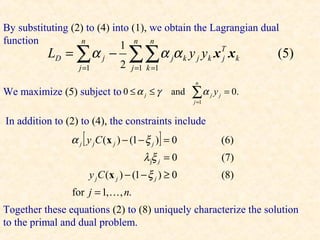 By substituting (2) to (4) into (1), we obtain the Lagrangian dual
function          n
                             1 n n
          LD = ∑ α j −            ∑∑α α           j    k   y j yk x x k  T
                                                                         j        (5)
                  j =1          2   j =1 k =1
                                                            n
We maximize (5) subject to 0 ≤ α j ≤ γ           and       ∑α
                                                            j =1
                                                                   j   y j = 0.


In addition to (2) to (4), the constraints include
                α j [ y j C (x j ) − (1 − ξ j )] = 0                     (6)
                                        λ jξ j = 0                       (7)
                      y j C (x j ) − (1 − ξ j ) ≥ 0                      (8)
                for j = 1, , n.
Together these equations (2) to (8) uniquely characterize the solution
to the primal and dual problem.
 