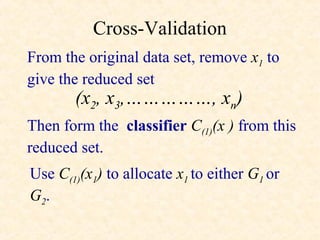 Cross-Validation
From the original data set, remove x1 to
give the reduced set
       (x2, x3,……………, xn)
Then form the classifier C(1)(x ) from this
reduced set.
Use C(1)(x1) to allocate x1 to either G1 or
G2.
 