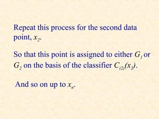 Repeat this process for the second data
point, x2.

So that this point is assigned to either G1 or
G2 on the basis of the classifier C(2)(x2).

And so on up to xn.
 