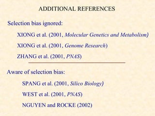 ADDITIONAL REFERENCES

Selection bias ignored:
    XIONG et al. (2001, Molecular Genetics and Metabolism)
    XIONG et al. (2001, Genome Research)
    ZHANG et al. (2001, PNAS)

Aware of selection bias:
      SPANG et al. (2001, Silico Biology)
      WEST et al. (2001, PNAS)
      NGUYEN and ROCKE (2002)
 