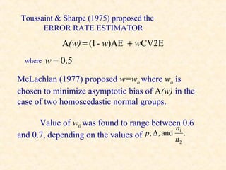 Toussaint & Sharpe (1975) proposed the
       ERROR RATE ESTIMATOR
              A(w) = (1 - w)AE + wCV2E
  where   w = 0.5
McLachlan (1977) proposed w=wo where wo is
chosen to minimize asymptotic bias of A(w) in the
case of two homoscedastic normal groups.

      Value of w0 was found to range between 0.6
                                              n1
and 0.7, depending on the values of p, ∆, and n .
                                            2
 