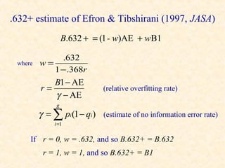 .632+ estimate of Efron & Tibshirani (1997, JASA)
                   B.632 + = (1 - w)AE + w B1

              .632
 where   w=
            1 − .368r
            B1 − AE
         r=                   (relative overfitting rate)
            γ − AE
               g
         γ = ∑ pi (1 − qi )   (estimate of no information error rate)
              i =1

     If r = 0, w = .632, and so B.632+ = B.632
          r = 1, w = 1, and so B.632+ = B1
 