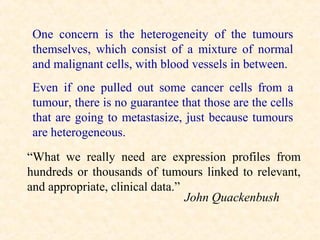 One concern is the heterogeneity of the tumours
 themselves, which consist of a mixture of normal
 and malignant cells, with blood vessels in between.
 Even if one pulled out some cancer cells from a
 tumour, there is no guarantee that those are the cells
 that are going to metastasize, just because tumours
 are heterogeneous.
“What we really need are expression profiles from
hundreds or thousands of tumours linked to relevant,
and appropriate, clinical data.”
                                 John Quackenbush
 