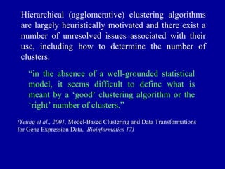 Hierarchical (agglomerative) clustering algorithms
 are largely heuristically motivated and there exist a
 number of unresolved issues associated with their
 use, including how to determine the number of
 clusters.
    “in the absence of a well-grounded statistical
    model, it seems difficult to define what is
    meant by a ‘good’ clustering algorithm or the
    ‘right’ number of clusters.”
(Yeung et al., 2001, Model-Based Clustering and Data Transformations
for Gene Expression Data, Bioinformatics 17)
 