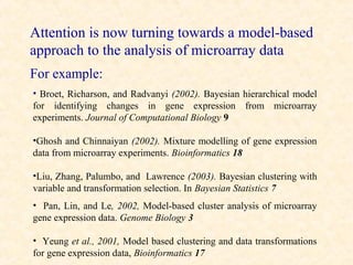 Attention is now turning towards a model-based
approach to the analysis of microarray data
For example:
• Broet, Richarson, and Radvanyi (2002). Bayesian hierarchical model
for identifying changes in gene expression from microarray
experiments. Journal of Computational Biology 9

•Ghosh and Chinnaiyan (2002). Mixture modelling of gene expression
data from microarray experiments. Bioinformatics 18

•Liu, Zhang, Palumbo, and Lawrence (2003). Bayesian clustering with
variable and transformation selection. In Bayesian Statistics 7
• Pan, Lin, and Le, 2002, Model-based cluster analysis of microarray
gene expression data. Genome Biology 3

• Yeung et al., 2001, Model based clustering and data transformations
for gene expression data, Bioinformatics 17
 