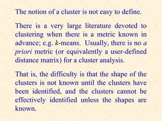 The notion of a cluster is not easy to define.
There is a very large literature devoted to
clustering when there is a metric known in
advance; e.g. k-means. Usually, there is no a
priori metric (or equivalently a user-defined
distance matrix) for a cluster analysis.
That is, the difficulty is that the shape of the
clusters is not known until the clusters have
been identified, and the clusters cannot be
effectively identified unless the shapes are
known.
 