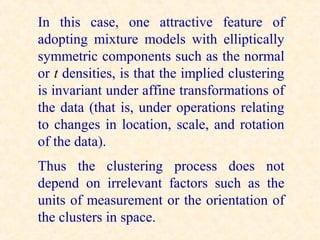 In this case, one attractive feature of
adopting mixture models with elliptically
symmetric components such as the normal
or t densities, is that the implied clustering
is invariant under affine transformations of
the data (that is, under operations relating
to changes in location, scale, and rotation
of the data).
Thus the clustering process does not
depend on irrelevant factors such as the
units of measurement or the orientation of
the clusters in space.
 