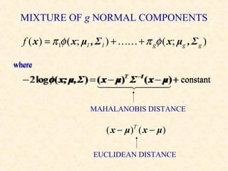MIXTURE OF g NORMAL COMPONENTS

  f ( x ) = π 1φ ( x; μ1 , Σ1 ) +  + π gφ ( x; μg , Σ g )

where

  − 2 log φ ( x; μ, Σ ) = ( x − μ) Σ ( x − μ) + constant
                                 T
                                 T   −1
                                     −1
                           
                                         

                      MAHALANOBIS DISTANCE

                           ( x − μ )T ( x − μ )

                       EUCLIDEAN DISTANCE
 