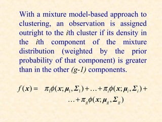 With a mixture model-based approach to
clustering, an observation is assigned
outright to the ith cluster if its density in
the ith component of the mixture
distribution (weighted by the prior
probability of that component) is greater
than in the other (g-1) components.

f ( x ) = π 1φ ( x; μ1 , Σ1 ) +  + π iφ ( x; μi , Σ i ) +
                      + π gφ ( x; μg , Σ g )
 