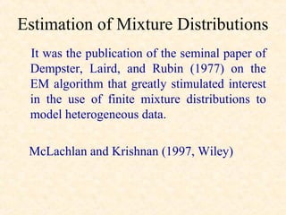 Estimation of Mixture Distributions
 It was the publication of the seminal paper of
 Dempster, Laird, and Rubin (1977) on the
 EM algorithm that greatly stimulated interest
 in the use of finite mixture distributions to
 model heterogeneous data.

 McLachlan and Krishnan (1997, Wiley)
 