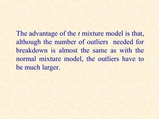 The advantage of the t mixture model is that,
although the number of outliers needed for
breakdown is almost the same as with the
normal mixture model, the outliers have to
be much larger.
 