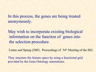 In this process, the genes are being treated
anonymously.

May wish to incorporate existing biological
information on the function of genes into
the selection procedure.
Lottaz and Spang (2003, Proceedings of 54th Meeting of the ISI)

They structure the feature space by using a functional grid
provided by the Gene Ontology annotations.
 