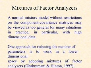 Mixtures of Factor Analyzers
A normal mixture model without restrictions
on the component-covariance matrices may
be viewed as too general for many situations
in practice, in particular, with high
dimensional data.

One approach for reducing the number of
parameters is to work in a lower
dimensional
space by adopting mixtures of factor
analyzers (Ghahramani & Hinton, 1997).
 