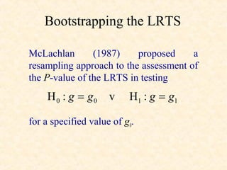 Bootstrapping the LRTS

McLachlan       (1987)    proposed     a
resampling approach to the assessment of
the P-value of the LRTS in testing
    H 0 : g = g0     v    H1 : g = g1

for a specified value of g0.
 
